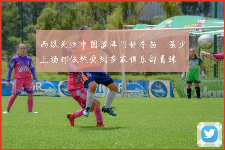 西媒关注中国留洋门将李昌祎虽少上场却依然受到多家俱乐部青睐