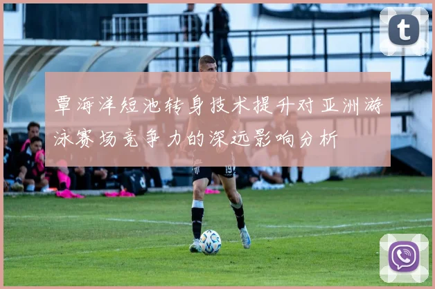 覃海洋短池转身技术提升对亚洲游泳赛场竞争力的深远影响分析