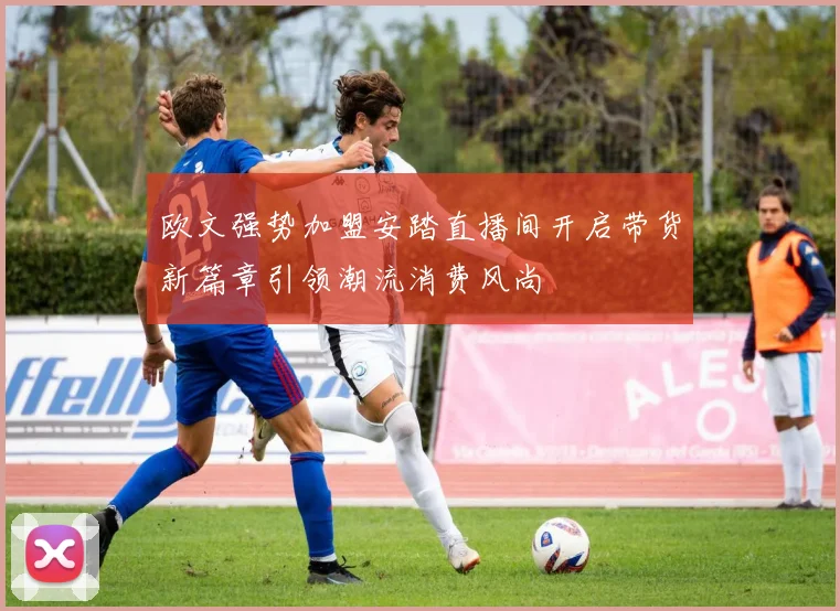 欧文强势加盟安踏直播间开启带货新篇章引领潮流消费风尚