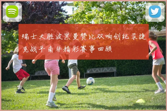 瑞士大胜波黑曼赞比双响创纪录捷克战平南非精彩赛事回顾