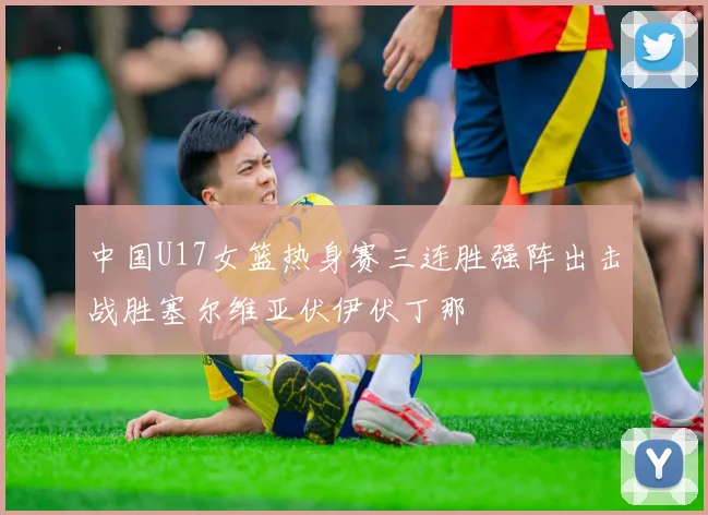中国U17女篮热身赛三连胜强阵出击战胜塞尔维亚伏伊伏丁那