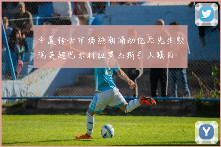 今夏转会市场热潮涌动亿元先生频现英超巴尔科拉罗杰斯引人瞩目