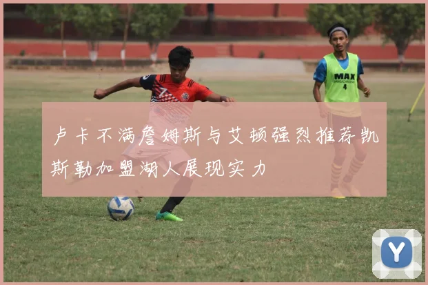 卢卡不满詹姆斯与艾顿强烈推荐凯斯勒加盟湖人展现实力