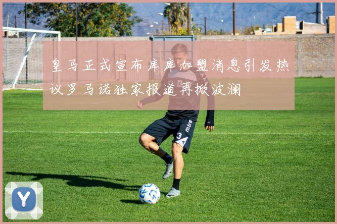 皇马正式宣布库库加盟消息引发热议罗马诺独家报道再掀波澜