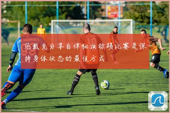 范戴克分享自律秘诀称踢比赛是保持身体状态的最佳方式