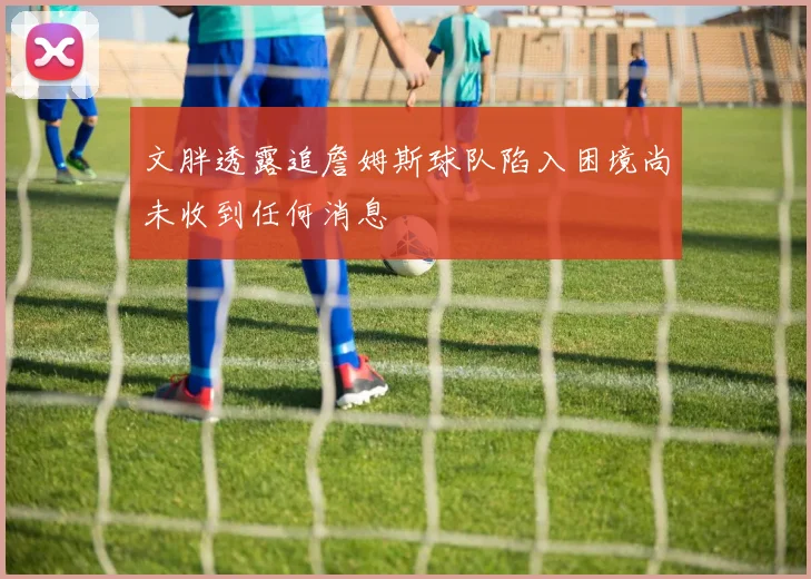 文胖透露追詹姆斯球队陷入困境尚未收到任何消息