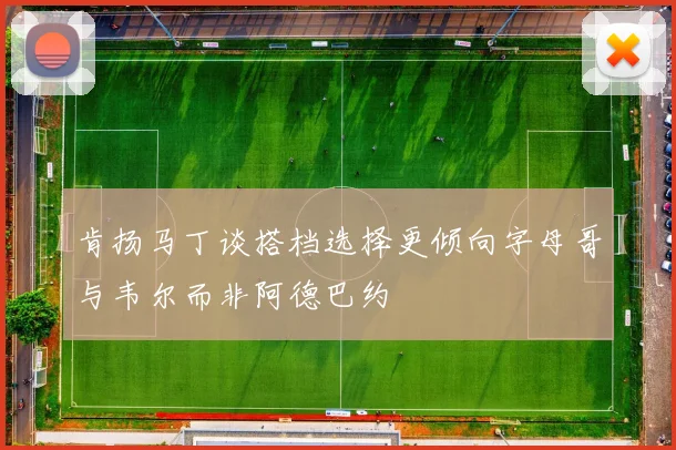 肯扬马丁谈搭档选择更倾向字母哥与韦尔而非阿德巴约