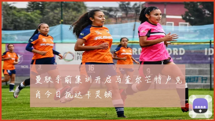 曼联季前集训开启马奎尔芒特卢克肖今日抵达卡灵顿