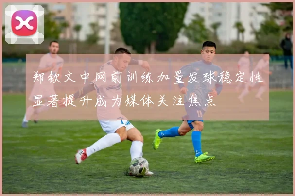 郑钦文中网前训练加量发球稳定性显著提升成为媒体关注焦点