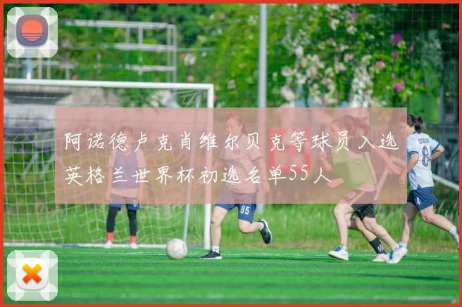 阿诺德卢克肖维尔贝克等球员入选英格兰世界杯初选名单55人