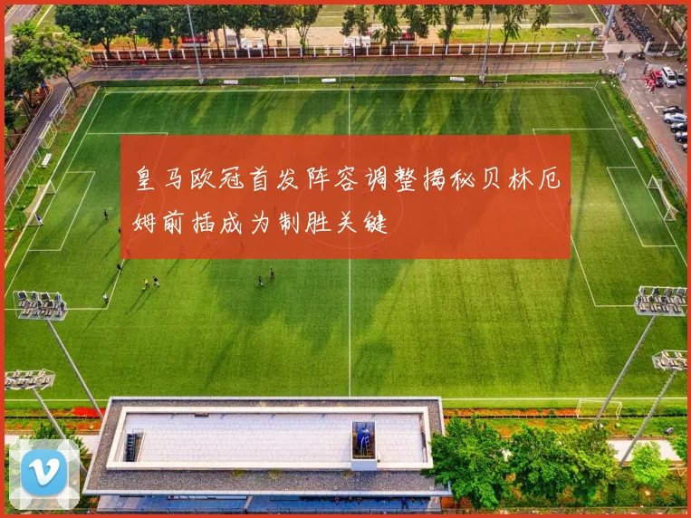 皇马欧冠首发阵容调整揭秘贝林厄姆前插成为制胜关键