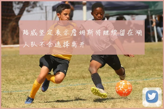 路威坚定表示詹姆斯将继续留在湖人队不会选择离开
