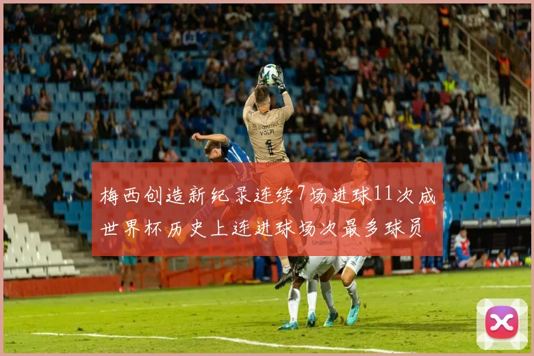 梅西创造新纪录连续7场进球11次成世界杯历史上连进球场次最多球员