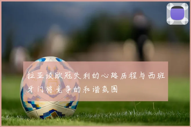 拉亚谈欧冠失利的心路历程与西班牙门将竞争的和谐氛围