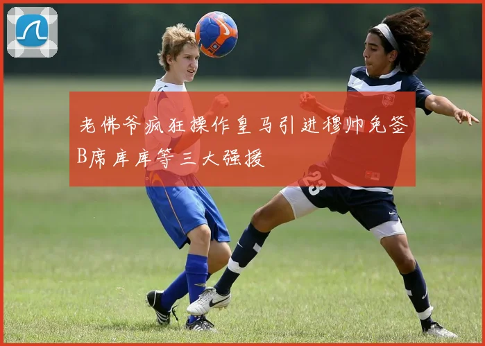 老佛爷疯狂操作皇马引进穆帅免签B席库库等三大强援