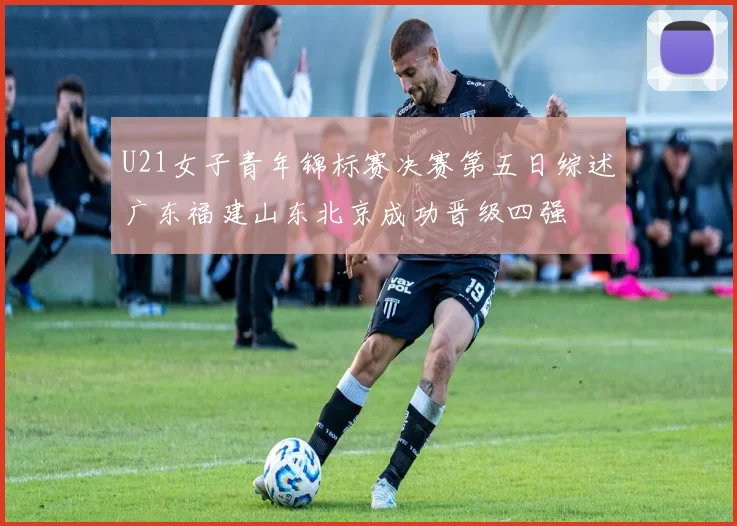U21女子青年锦标赛决赛第五日综述广东福建山东北京成功晋级四强