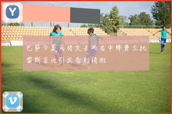 巴萨今夏或将失去两名中锋费兰托雷斯言论引发告别猜测